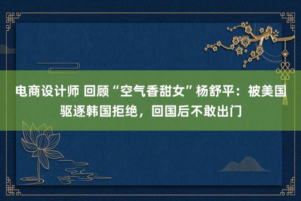 电商设计师 回顾“空气香甜女”杨舒平：被美国驱逐韩国拒绝，回国后不敢出门