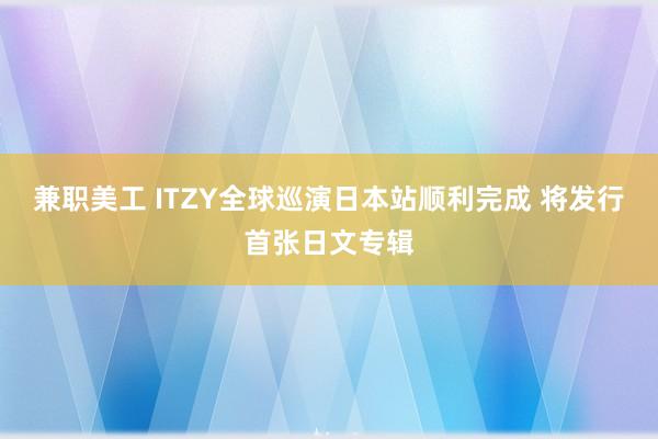 兼职美工 ITZY全球巡演日本站顺利完成 将发行首张日文专辑