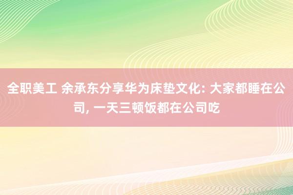 全职美工 余承东分享华为床垫文化: 大家都睡在公司, 一天三顿饭都在公司吃