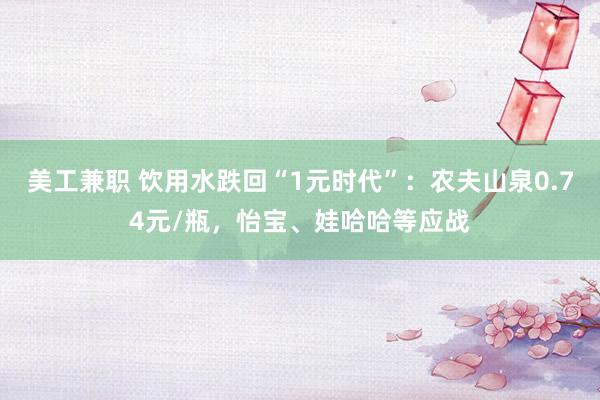 美工兼职 饮用水跌回“1元时代”：农夫山泉0.74元/瓶，怡宝、娃哈哈等应战