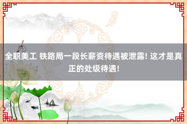 全职美工 铁路局一段长薪资待遇被泄露! 这才是真正的处级待遇!