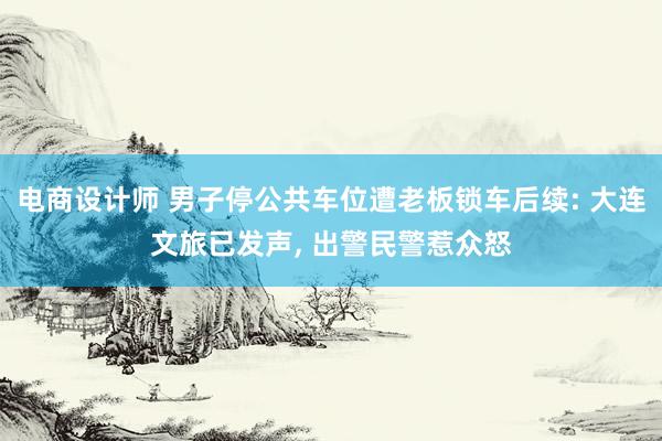 电商设计师 男子停公共车位遭老板锁车后续: 大连文旅已发声, 出警民警惹众怒