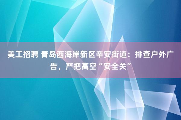 美工招聘 青岛西海岸新区辛安街道：排查户外广告，严把高空“安全关”