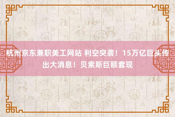 杭州京东兼职美工网站 利空突袭！15万亿巨头传出大消息！贝索斯巨额套现