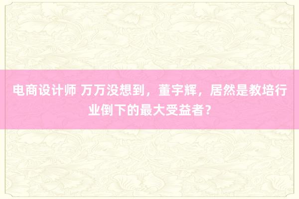 电商设计师 万万没想到，董宇辉，居然是教培行业倒下的最大受益者？