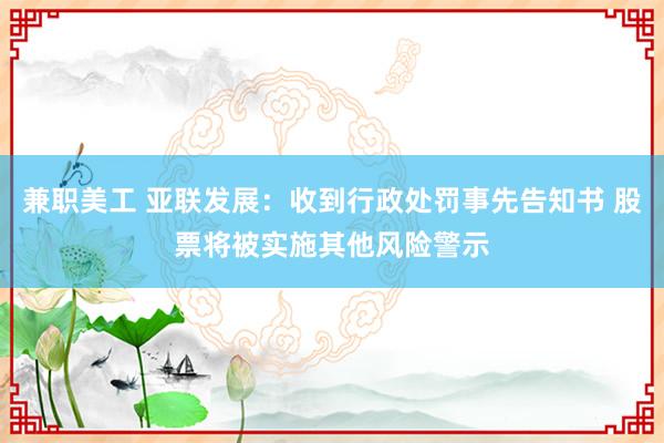 兼职美工 亚联发展：收到行政处罚事先告知书 股票将被实施其他风险警示