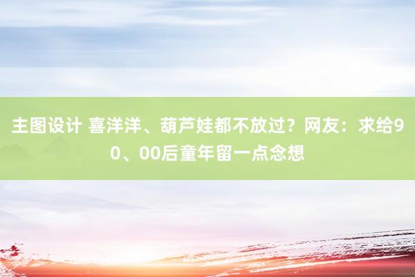 主图设计 喜洋洋、葫芦娃都不放过？网友：求给90、00后童年留一点念想