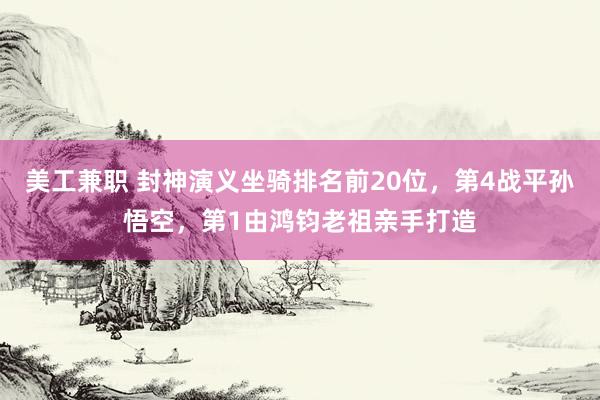 美工兼职 封神演义坐骑排名前20位，第4战平孙悟空，第1由鸿钧老祖亲手打造