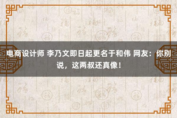 电商设计师 李乃文即日起更名于和伟 网友：你别说，这两叔还真像！