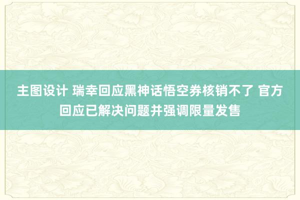 主图设计 瑞幸回应黑神话悟空券核销不了 官方回应已解决问题并强调限量发售