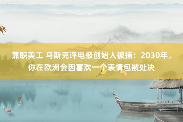 兼职美工 马斯克评电报创始人被捕：2030年，你在欧洲会因喜欢一个表情包被处决