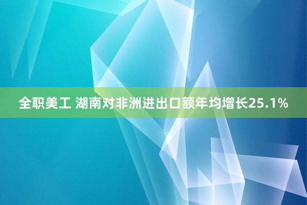 全职美工 湖南对非洲进出口额年均增长25.1%