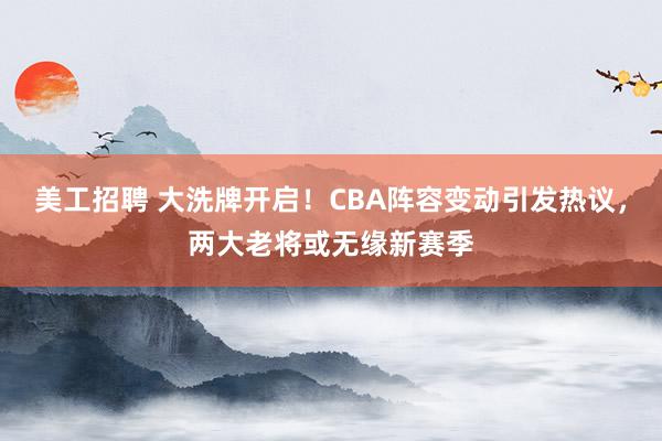 美工招聘 大洗牌开启！CBA阵容变动引发热议，两大老将或无缘新赛季